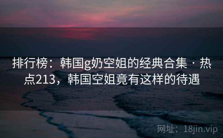 排行榜：韩国g奶空姐的经典合集 · 热点213，韩国空姐竟有这样的待遇
