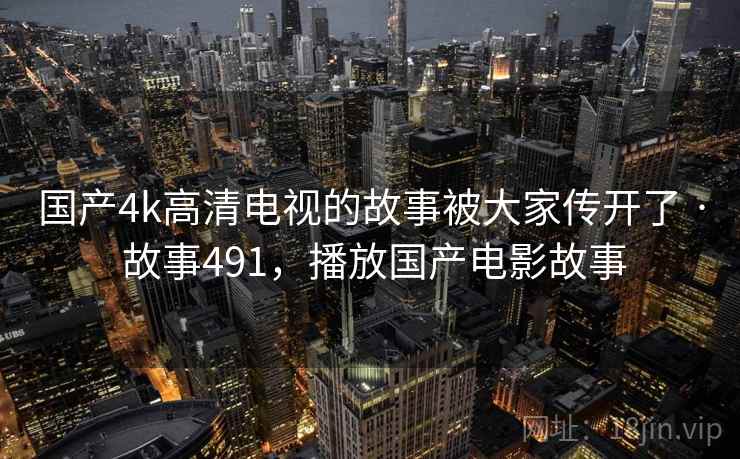 国产4k高清电视的故事被大家传开了 · 故事491,播放国产电影故事 国产4k高清电视的故事被大家传开了 · 故事491,播放国产电影故事