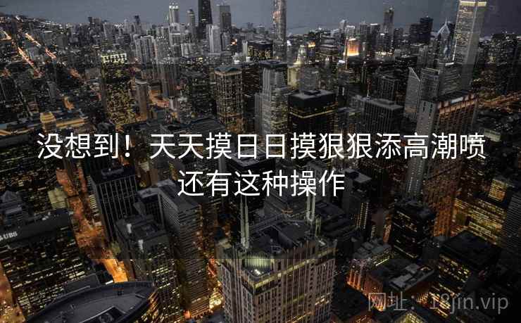 没想到！天天摸日日摸狠狠添高潮喷还有这种操作