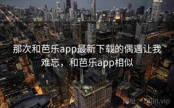 那次和芭乐app最新下载的偶遇让我难忘,和芭乐app相似 那次和芭乐app最新下载的偶遇让我难忘,和芭乐app相似