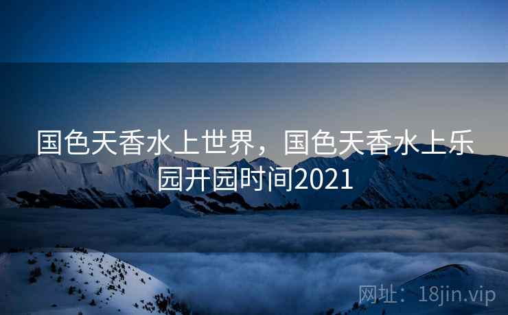 国色天香水上世界，国色天香水上乐园开园时间2021
