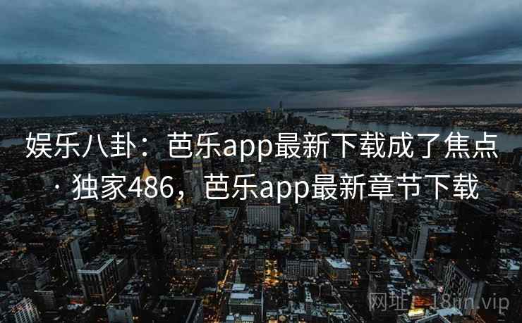 娱乐八卦：芭乐app最新下载成了焦点 · 独家486，芭乐app最新章节下载