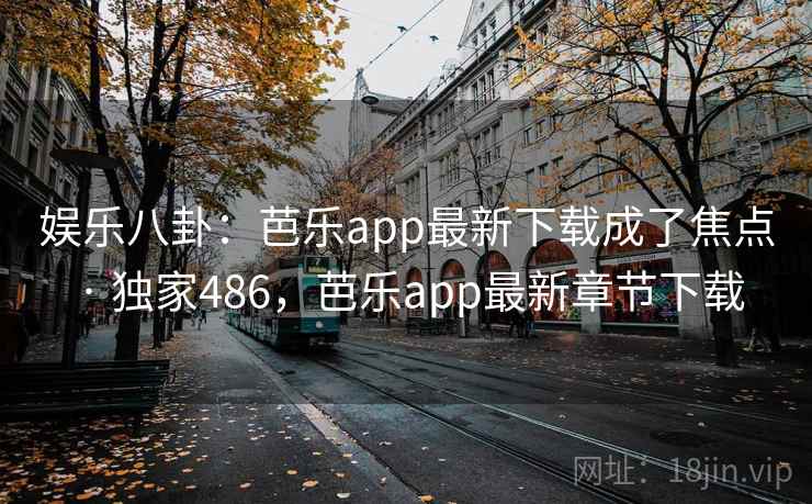 娱乐八卦：芭乐app最新下载成了焦点 · 独家486，芭乐app最新章节下载