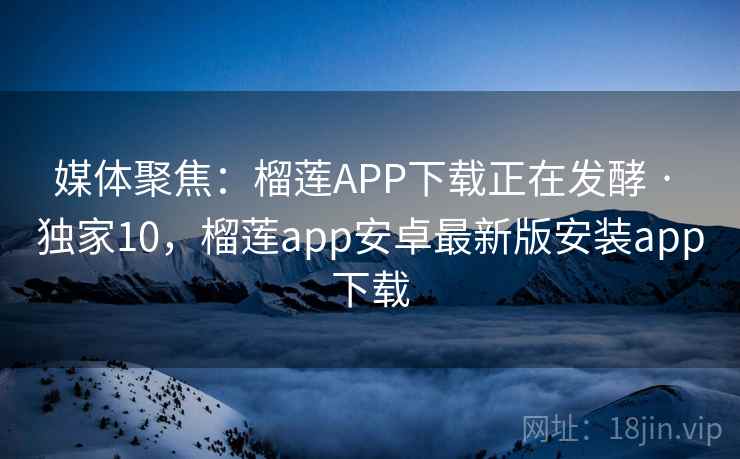 媒体聚焦：榴莲APP下载正在发酵 · 独家10，榴莲app安卓最新版安装app下载