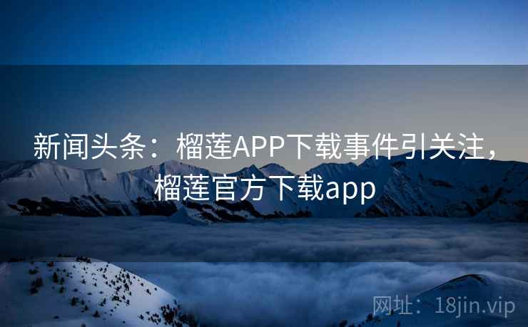 新闻头条：榴莲APP下载事件引关注，榴莲官方下载app