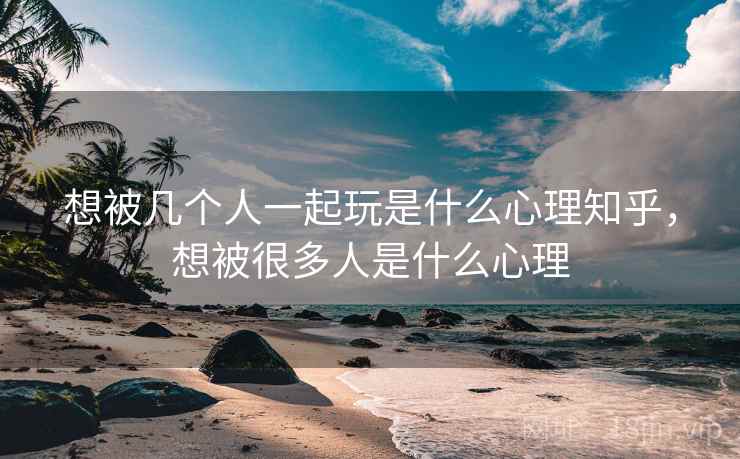 想被几个人一起玩是什么心理知乎，想被很多人是什么心理