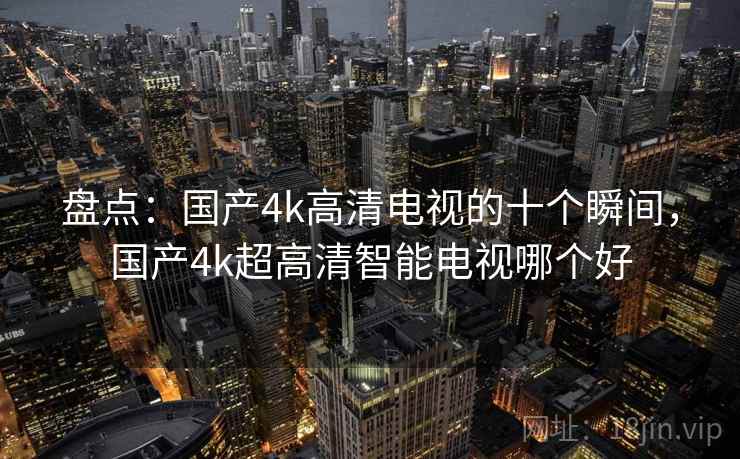 盘点：国产4k高清电视的十个瞬间，国产4k超高清智能电视哪个好