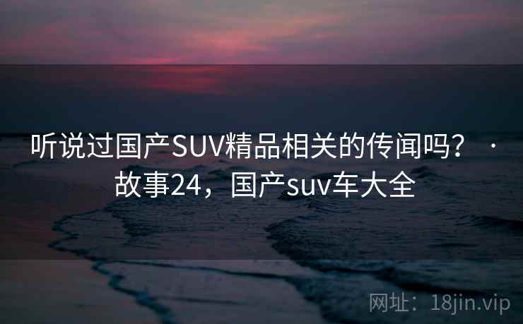 听说过国产SUV精品相关的传闻吗？ · 故事24，国产suv车大全