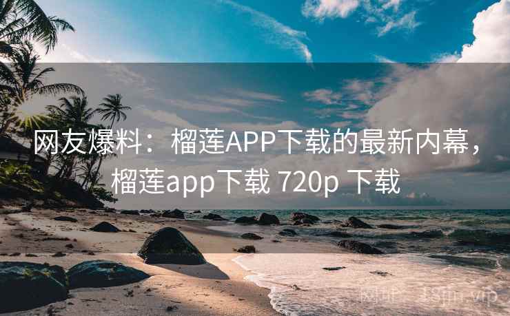 网友爆料：榴莲APP下载的最新内幕，榴莲app下载 720p 下载