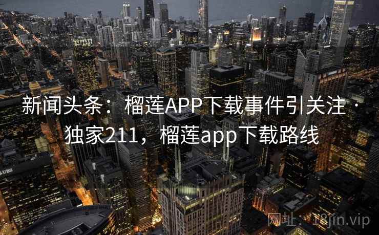 新闻头条：榴莲APP下载事件引关注 · 独家211，榴莲app下载路线