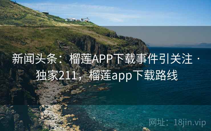 新闻头条：榴莲APP下载事件引关注 · 独家211，榴莲app下载路线