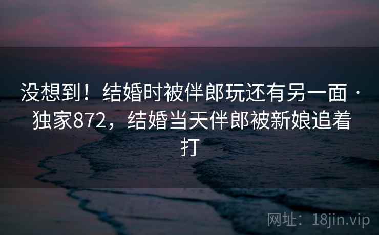 没想到！结婚时被伴郎玩还有另一面 · 独家872，结婚当天伴郎被新娘追着打