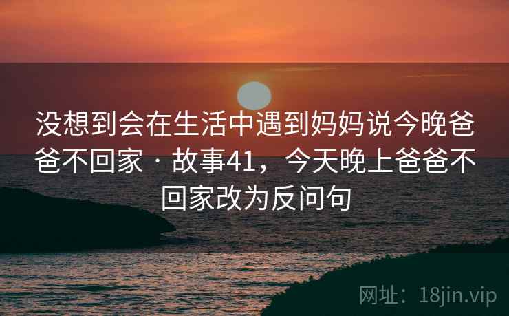 没想到会在生活中遇到妈妈说今晚爸爸不回家 · 故事41，今天晚上爸爸不回家改为反问句
