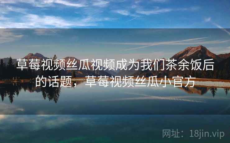 草莓视频丝瓜视频成为我们茶余饭后的话题，草莓视频丝瓜小官方