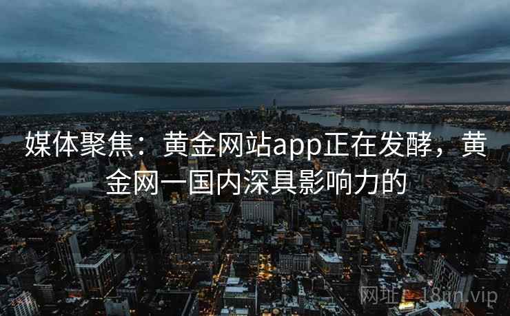 媒体聚焦：黄金网站app正在发酵，黄金网一国内深具影响力的