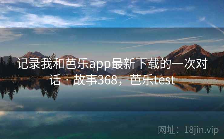 记录我和芭乐app最新下载的一次对话 · 故事368，芭乐test
