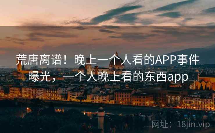 荒唐离谱！晚上一个人看的APP事件曝光，一个人晚上看的东西app