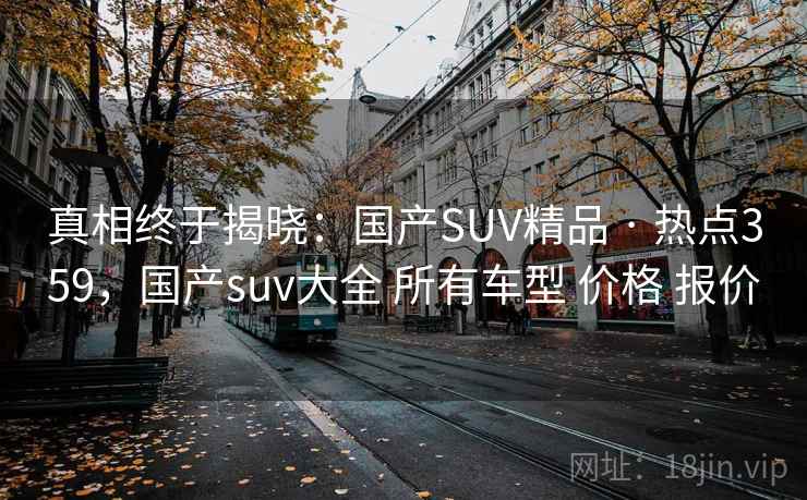 真相终于揭晓：国产SUV精品 · 热点359，国产suv大全 所有车型 价格 报价