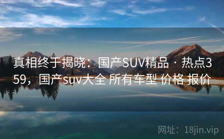 真相终于揭晓：国产SUV精品 · 热点359，国产suv大全 所有车型 价格 报价