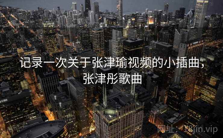 记录一次关于张津瑜视频的小插曲，张津彤歌曲