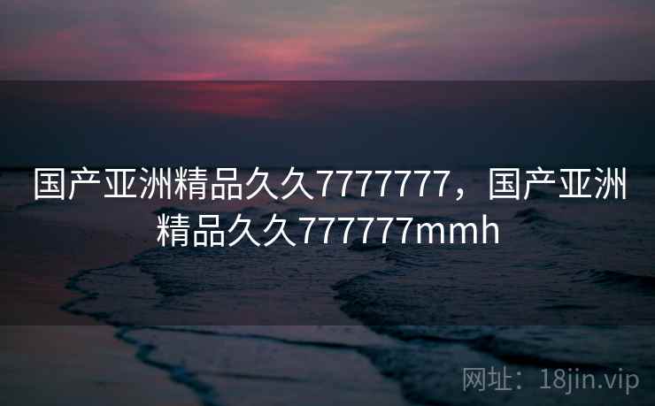 国产亚洲精品久久7777777，国产亚洲精品久久777777mmh