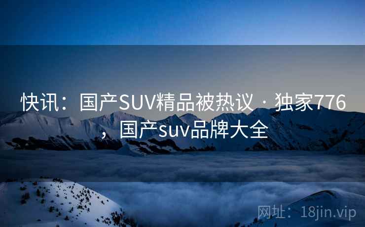 快讯：国产SUV精品被热议 · 独家776，国产suv品牌大全