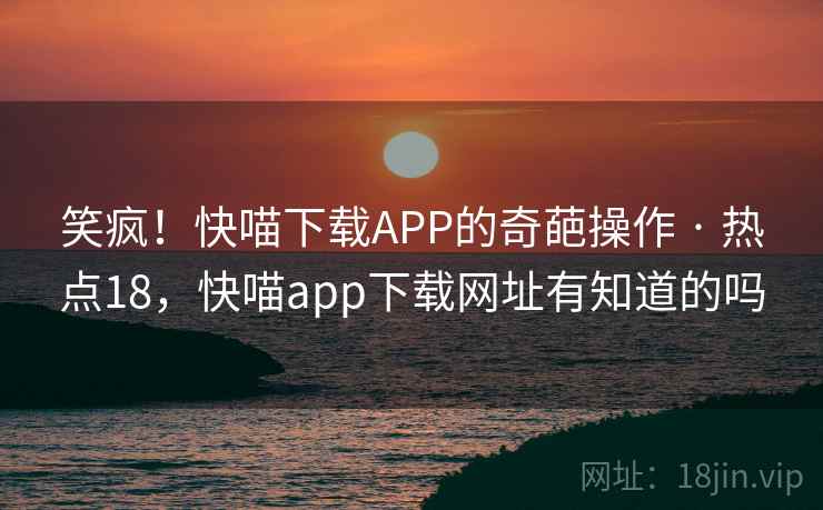 笑疯！快喵下载APP的奇葩操作 · 热点18，快喵app下载网址有知道的吗