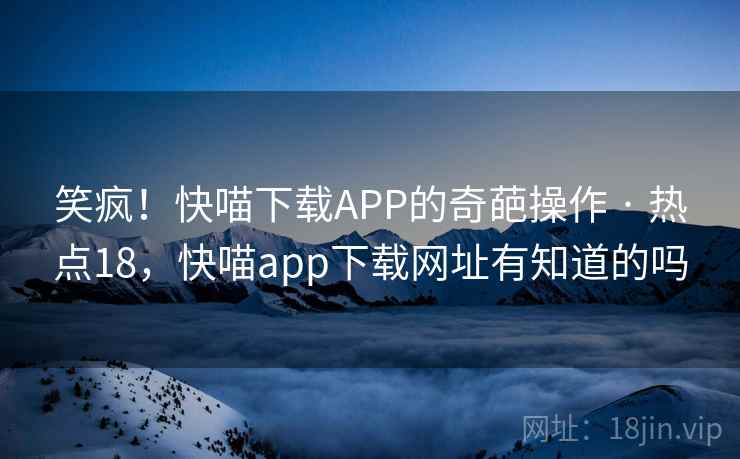 笑疯！快喵下载APP的奇葩操作 · 热点18，快喵app下载网址有知道的吗