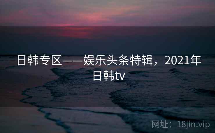 日韩专区——娱乐头条特辑，2021年日韩tv