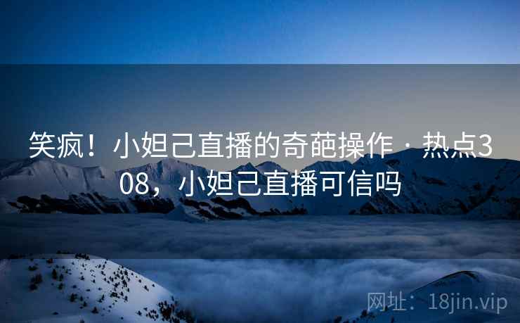 笑疯！小妲己直播的奇葩操作 · 热点308，小妲己直播可信吗