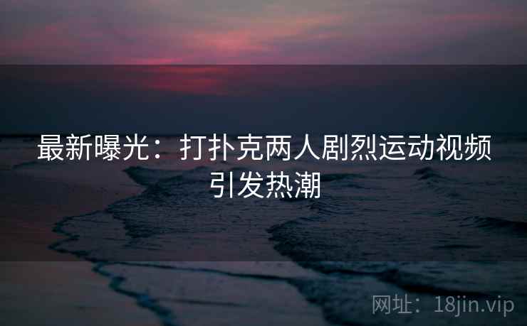 最新曝光：打扑克两人剧烈运动视频引发热潮