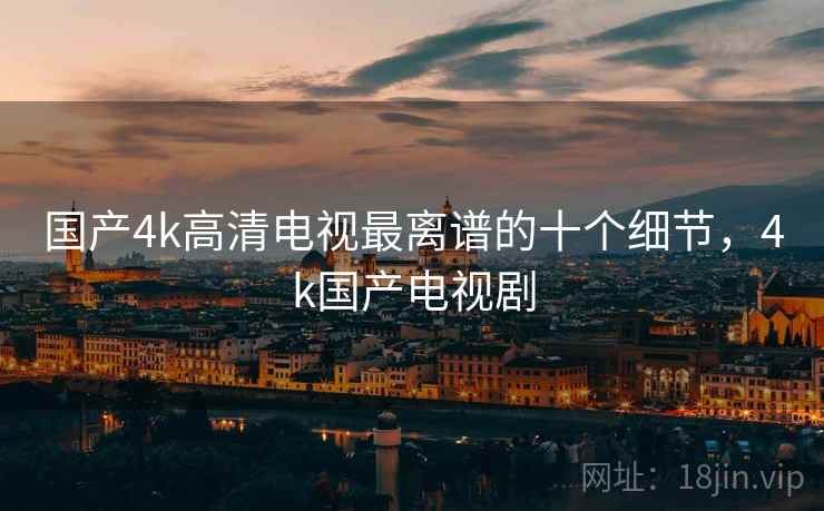 国产4k高清电视最离谱的十个细节，4k国产电视剧