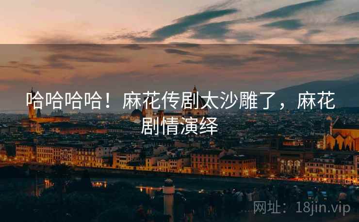 哈哈哈哈！麻花传剧太沙雕了，麻花剧情演绎