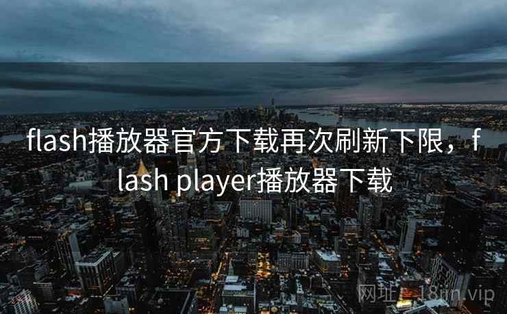 flash播放器官方下载再次刷新下限，flash player播放器下载