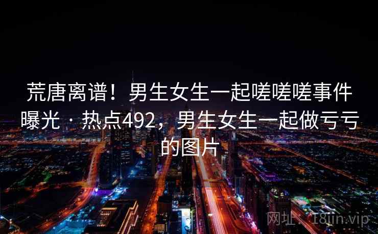 荒唐离谱!男生女生一起嗟嗟嗟事件曝光 · 热点492,男生女生一起做亏亏的图片 荒唐离谱!男生女生一起嗟嗟嗟事件曝光 · 热点492,男生女生一起做亏亏的图片