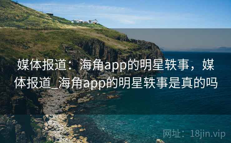 媒体报道：海角app的明星轶事，媒体报道_海角app的明星轶事是真的吗