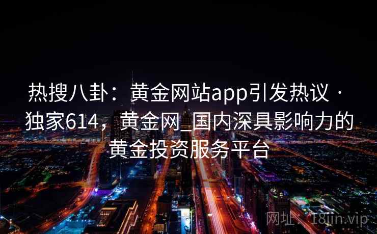 热搜八卦：黄金网站app引发热议 · 独家614，黄金网_国内深具影响力的黄金投资服务平台